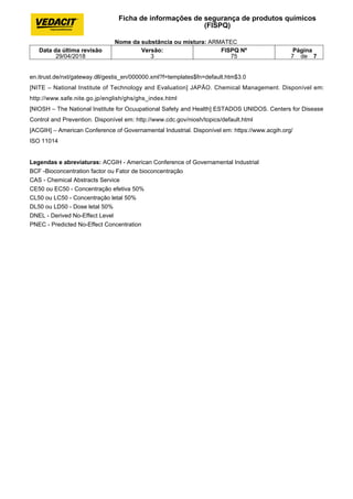 en.itrust.de/nxt/gateway.dll/gestis_en/000000.xml?f=templates$fn=default.htm$3.0
[NITE – National Institute of Technology and Evaluation] JAPÃO. Chemical Management. Disponível em:
http://www.safe.nite.go.jp/english/ghs/ghs_index.html
[NIOSH – The National Institute for Ocuupational Safety and Health] ESTADOS UNIDOS. Centers for Disease
Control and Prevention. Disponível em: http://www.cdc.gov/niosh/topics/default.html
[ACGIH] – American Conference of Governamental Industrial. Disponível em: https://www.acgih.org/
ISO 11014
Legendas e abreviaturas: ACGIH - American Conference of Governamental Industrial
BCF -Bioconcentration factor ou Fator de bioconcentração
CAS - Chemical Abstracts Service
CE50 ou EC50 - Concentração efetiva 50%
CL50 ou LC50 - Concentração letal 50%
DL50 ou LD50 - Dose letal 50%
DNEL - Derived No-Effect Level
PNEC - Predicted No-Effect Concentration
Ficha de informações de segurança de produtos químicos
(FISPQ)
Nome da substância ou mistura: ARMATEC
Data da última revisão
29/04/2018
Versão:
3
FISPQ Nº
75
Página
7 de 7
 