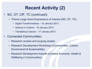 Recent Activity (2)
• SiC, DT, CfF, TC (continued):
   – Theme Large Grant Expressions of Interest (SiC, DT, TC)
      • Digital Transformations – 10 January 2013
      • Science in Culture – 15 January 2013
      • Translating Cultures – 17 January 2013

• Connected Communities:
   – Research reviews and scoping studies
   – Research Development Workshops (Communities, Culture,
     Environment & Sustainability)
   – Research Development Awards (Creative Economy; Health &
     Wellbeing in Communities)
 