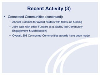Recent Activity (3)
• Connected Communities (continued):
   – Annual Summits for award holders with follow-up funding
   – Joint calls with other Funders (e.g. ESRC-led Community
     Engagement & Mobilisation)
   – Overall, 208 Connected Communities awards have been made
 