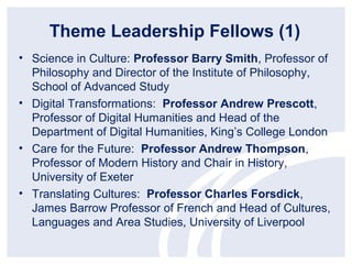 Theme Leadership Fellows (1)
• Science in Culture: Professor Barry Smith, Professor of
  Philosophy and Director of the Institute of Philosophy,
  School of Advanced Study
• Digital Transformations: Professor Andrew Prescott,
  Professor of Digital Humanities and Head of the
  Department of Digital Humanities, King’s College London
• Care for the Future: Professor Andrew Thompson,
  Professor of Modern History and Chair in History,
  University of Exeter
• Translating Cultures: Professor Charles Forsdick,
  James Barrow Professor of French and Head of Cultures,
  Languages and Area Studies, University of Liverpool
 