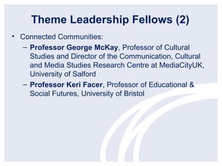 Theme Leadership Fellows (2)
• Connected Communities:
   – Professor George McKay, Professor of Cultural
     Studies and Director of the Communication, Cultural
     and Media Studies Research Centre at MediaCityUK,
     University of Salford
   – Professor Keri Facer, Professor of Educational &
     Social Futures, University of Bristol
 