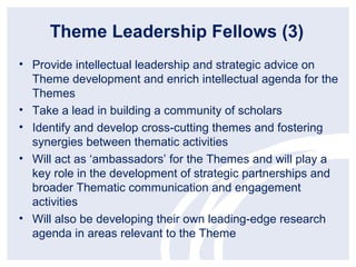 Theme Leadership Fellows (3)
• Provide intellectual leadership and strategic advice on
  Theme development and enrich intellectual agenda for the
  Themes
• Take a lead in building a community of scholars
• Identify and develop cross-cutting themes and fostering
  synergies between thematic activities
• Will act as ‘ambassadors’ for the Themes and will play a
  key role in the development of strategic partnerships and
  broader Thematic communication and engagement
  activities
• Will also be developing their own leading-edge research
  agenda in areas relevant to the Theme
 