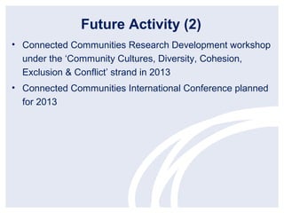 Future Activity (2)
• Connected Communities Research Development workshop
  under the ‘Community Cultures, Diversity, Cohesion,
  Exclusion & Conflict’ strand in 2013
• Connected Communities International Conference planned
  for 2013
 