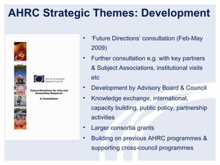 AHRC Strategic Themes: Development

            • ‘Future Directions’ consultation (Feb-May
               2009)
            • Further consultation e.g. with key partners
               & Subject Associations, institutional visits
               etc
            • Development by Advisory Board & Council
            • Knowledge exchange, international,
               capacity building, public policy, partnership
               activities
            • Larger consortia grants
            • Building on previous AHRC programmes &
               supporting cross-council programmes
 