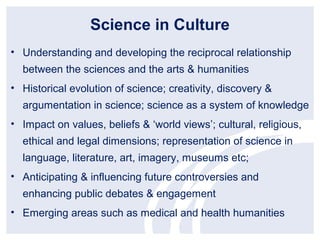 Science in Culture
• Understanding and developing the reciprocal relationship
  between the sciences and the arts & humanities
• Historical evolution of science; creativity, discovery &
  argumentation in science; science as a system of knowledge
• Impact on values, beliefs & ‘world views’; cultural, religious,
  ethical and legal dimensions; representation of science in
  language, literature, art, imagery, museums etc;
• Anticipating & influencing future controversies and
  enhancing public debates & engagement
• Emerging areas such as medical and health humanities
 