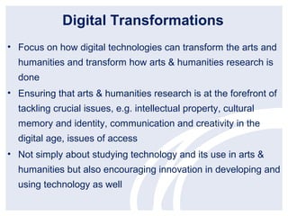 Digital Transformations
• Focus on how digital technologies can transform the arts and
  humanities and transform how arts & humanities research is
  done
• Ensuring that arts & humanities research is at the forefront of
  tackling crucial issues, e.g. intellectual property, cultural
  memory and identity, communication and creativity in the
  digital age, issues of access
• Not simply about studying technology and its use in arts &
  humanities but also encouraging innovation in developing and
  using technology as well
 