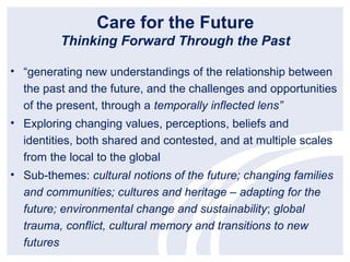 Care for the Future
         Thinking Forward Through the Past

• “generating new understandings of the relationship between
  the past and the future, and the challenges and opportunities
  of the present, through a temporally inflected lens”
• Exploring changing values, perceptions, beliefs and
  identities, both shared and contested, and at multiple scales
  from the local to the global
• Sub-themes: cultural notions of the future; changing families
  and communities; cultures and heritage – adapting for the
  future; environmental change and sustainability; global
  trauma, conflict, cultural memory and transitions to new
  futures
 