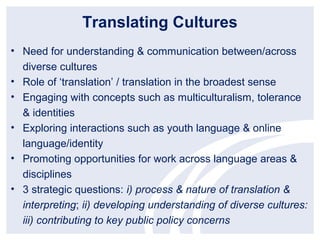 Translating Cultures
• Need for understanding & communication between/across
  diverse cultures
• Role of ‘translation’ / translation in the broadest sense
• Engaging with concepts such as multiculturalism, tolerance
  & identities
• Exploring interactions such as youth language & online
  language/identity
• Promoting opportunities for work across language areas &
  disciplines
• 3 strategic questions: i) process & nature of translation &
  interpreting; ii) developing understanding of diverse cultures:
  iii) contributing to key public policy concerns
 
