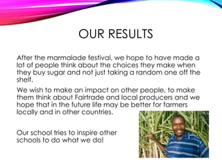 OUR RESULTS
After the marmalade festival, we hope to have made a
lot of people think about the choices they make when
they buy sugar and not just taking a random one off the
shelf.
We wish to make an impact on other people, to make
them think about Fairtrade and local producers and we
hope that in the future life may be better for farmers
locally and in other countries.
Our school tries to inspire other
schools to do what we do!
 