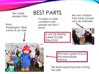 BEST PARTS
A LOT OF PEOPLE
CAME TO OUR
STALL!!!!!!!!
We had a great time at
the Marmalade
Festival.
We made
people think.
It made us more
confident with
people we don’t
know.
We met children
from other schools
who do Fairtrade.
Even
Paddington Bear
came to our stall.
We liked organising and running
the stall.
 