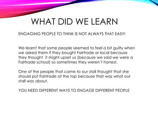 WHAT DID WE LEARN
ENGAGING PEOPLE TO THINK IS NOT ALWAYS THAT EASY!
We learnt that some people seemed to feel a bit guilty when
we asked them if they bought Fairtrade or local because
they thought it might upset us (because we said we were a
Fairtrade school) so sometimes they weren’t honest.
One of the people that came to our stall thought that she
should put Fairtrade at the top because that was what our
stall was about.
YOU NEED DIFFERENT WAYS TO ENGAGE DIFFERENT PEOPLE
 
