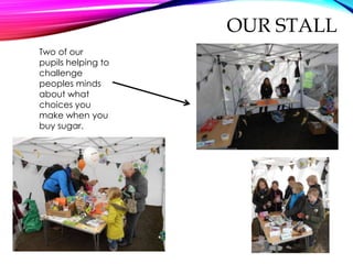 OUR STALL
Two of our
pupils helping to
challenge
peoples minds
about what
choices you
make when you
buy sugar.
 