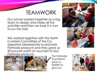 TEAMWORK
Our school worked together as a big
team to design and make all the
activities and then we took it in turn
to run the stall.
We worked together with the North
Cumbria Committee of the Co-
operative Membership to promote
Fairtrade products and they gave us
50 pounds worth of vouchers to buy
Fairtrade products.
The Fairtrade
Foundation
gave us
leaflets to
give out.
 