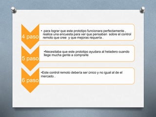 4 paso
• .para lograr que este prototipo funcionara perfectamente ,
realice una encuesta para ver que pensaban sobre el control
remoto que cree y que mejoras requería .
5 paso
•Necesitaba que este prototipo ayudara al heladero cuando
llege mucha gente a comprarle
6 paso
•Este control remoto debería ser único y no igual al de el
mercado .
 