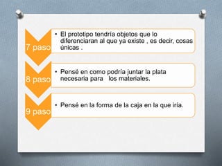 7 paso
• El prototipo tendría objetos que lo
diferenciaran al que ya existe , es decir, cosas
únicas .
8 paso
• Pensé en como podría juntar la plata
necesaria para los materiales.
9 paso
• Pensé en la forma de la caja en la que iría.
 
