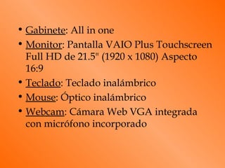 • Gabinete: All in one
• Monitor: Pantalla VAIO Plus Touchscreen
  Full HD de 21.5" (1920 x 1080) Aspecto
  16:9
• Teclado: Teclado inalámbrico
• Mouse: Óptico inalámbrico
• Webcam: Cámara Web VGA integrada
  con micrófono incorporado
 