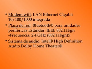 • Modem wifi: LAN Ethernet Gigabit
  10/100/1000 integrada
• Placa de red: Bluetooth® para unidades
  periféricas Estándar: IEEE 802.11bgn
  -Frecuencia: 2.4 GHz (802.11bgn)5
• Sistema de audio: Intel® High Definition
  Audio Dolby Home Theater®
 