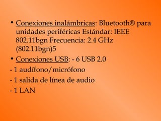 • Conexiones inalámbricas: Bluetooth® para
   unidades periféricas Estándar: IEEE
   802.11bgn Frecuencia: 2.4 GHz
   (802.11bgn)5
• Conexiones USB: - 6 USB 2.0
- 1 audífono/micrófono
- 1 salida de línea de audio
- 1 LAN
 