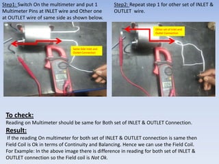 Step1: Switch On the multimeter and put 1 
Multimeter Pins at INLET wire and Other one 
at OUTLET wire of same side as shown below. 
Step2: Repeat step 1 for other set of INLET & 
OUTLET wire. 
Same Side Inlet and 
Outlet Connection 
Other set of Inlet and 
Outlet Connection 
To check: 
Reading on Multimeter should be same for Both set of INLET & OUTLET Connection. 
Result: 
If the reading On multimeter for both set of INLET & OUTLET connection is same then 
Field Coil is Ok in terms of Continuity and Balancing. Hence we can use the Field Coil. 
For Example: In the above image there is difference in reading for both set of INLET & 
OUTLET connection so the Field coil is Not Ok. 
 