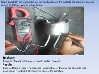 Step3: Switch On the multimeter and put one Multimeter Pin on Field Coil stack and another 
one on Outlet/Inlet wire as shown below. 
To check: 
Response of Multimeter to detect any Insulation Damage. 
Result: 
If during this test there is no response from multimeter then we can conclude that 
Insulation of Field Coil is Ok. Hence we can use the armature. 
 