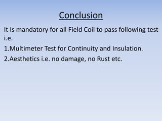 Conclusion 
It Is mandatory for all Field Coil to pass following test 
i.e. 
1.Multimeter Test for Continuity and Insulation. 
2.Aesthetics i.e. no damage, no Rust etc. 
 