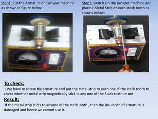 Step1: Put the Armature on Growler machine 
as shown in figure below: 
Step2: Switch On the Growler machine and 
place a Metal Strip on each stack tooth as 
shown below: 
To check: 
1.We have to rotate the armature and put the metal strip to each one of the stack tooth to 
check whether metal strip magnetically stick to any one of the Stack tooth or not. 
Result: 
If the metal strip sticks to anyone of the stack tooth , then the insulation of armature is 
damaged and hence we cannot use it. 
 