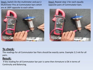 Step1: Switch On the multimeter and put 2 
Multimeter Pins at Commutator bars which 
are at 180º opposite to each other. 
Step2: Repeat step 1 for each equally 
opposite pairs of Commutator bars. 
To check: 
The readings for all Commutator bar Pairs should be exactly same. Example 2.2 mA for all 
pairs. 
Result: 
If the reading for all Commutator bar pair is same then Armature is Ok in terms of 
Continuity and Balancing. 
 