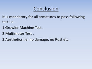 Conclusion 
It Is mandatory for all armatures to pass following 
test i.e. 
1.Growler Machine Test. 
2.Multimeter Test . 
3.Aesthetics i.e. no damage, no Rust etc. 
 
