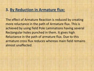 3. By Reduction in Armature flux:

The effect of Armature Reaction is reduced by creating
more reluctance in the path of Armature flux. This is
achieved by using field Pole Laminations having several
Rectangular holes punched in them. It gives high
Reluctance in the path of armature flux. Due to this
armature cross flux reduces whereas main field remains
almost unaffected.
 