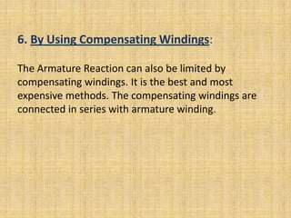 6. By Using Compensating Windings:

The Armature Reaction can also be limited by
compensating windings. It is the best and most
expensive methods. The compensating windings are
connected in series with armature winding.
 