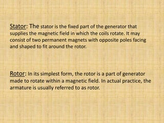 Stator: The stator is the fixed part of the generator that
supplies the magnetic field in which the coils rotate. It may
consist of two permanent magnets with opposite poles facing
and shaped to fit around the rotor.



Rotor: In its simplest form, the rotor is a part of generator
made to rotate within a magnetic field. In actual practice, the
armature is usually referred to as rotor.
 