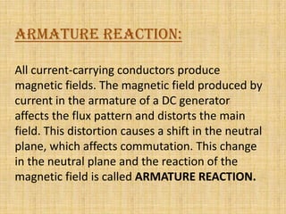 ARMATURE REACTION:

All current-carrying conductors produce
magnetic fields. The magnetic field produced by
current in the armature of a DC generator
affects the flux pattern and distorts the main
field. This distortion causes a shift in the neutral
plane, which affects commutation. This change
in the neutral plane and the reaction of the
magnetic field is called ARMATURE REACTION.
 