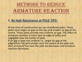 Methods To Reduce
    Armature Reaction
1. By high Reluctance at POLE TIPS:
At the time of construction we use chamfered poles. These
poles have larger air gap on the tips and smaller air gap at the
centre. These poles provide non-uniform air gap. The effect of
armature reaction is more near to edge of poles and
negligible near the centre of pole.
If air gap is kept non uniform i.e., larger air gap at the
edges(Pole Tip) and smaller near the centre of the pole and
then armature flux near the pole tip decreases and armature
reaction decreases.
 