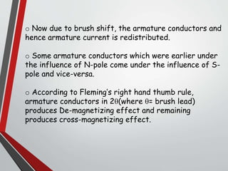 o Now due to brush shift, the armature conductors and
hence armature current is redistributed.
o Some armature conductors which were earlier under
the influence of N-pole come under the influence of S-
pole and vice-versa.
o According to Fleming’s right hand thumb rule,
armature conductors in 2(where = brush lead)
produces De-magnetizing effect and remaining
produces cross-magnetizing effect.
 