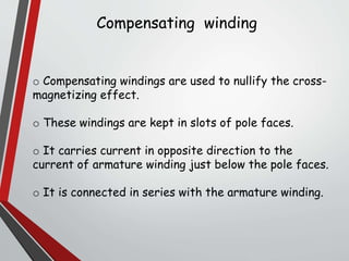 Compensating winding
o Compensating windings are used to nullify the cross-
magnetizing effect.
o These windings are kept in slots of pole faces.
o It carries current in opposite direction to the
current of armature winding just below the pole faces.
o It is connected in series with the armature winding.
 