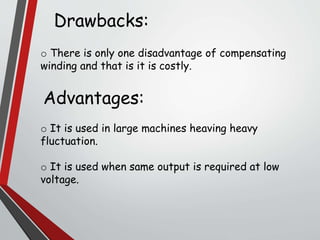 Drawbacks:
o There is only one disadvantage of compensating
winding and that is it is costly.
Advantages:
o It is used in large machines heaving heavy
fluctuation.
o It is used when same output is required at low
voltage.
 