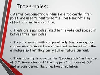 o As the compensating windings are too costly, inter-
poles are used to neutralize the Cross-magnetizing
effect of armature reaction.
o These are small poles fixed to the yoke and spaced in
between the main poles.
o They are wound with comparatively few heavy gauge
copper wire turns and are connected in series with the
armature so that they carry full armature current.
o Their polarity is same as the “Leading pole” in the case
of D.C. Generator and “Trailing pole” in d case of D.C.
Motor considering the direction of rotation.
Inter-poles:
 