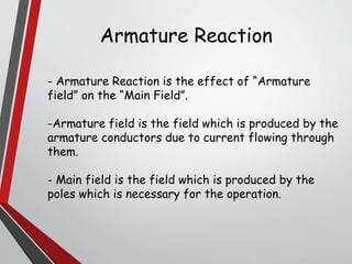 Armature Reaction
- Armature Reaction is the effect of “Armature
field” on the “Main Field”.
-Armature field is the field which is produced by the
armature conductors due to current flowing through
them.
- Main field is the field which is produced by the
poles which is necessary for the operation.
 