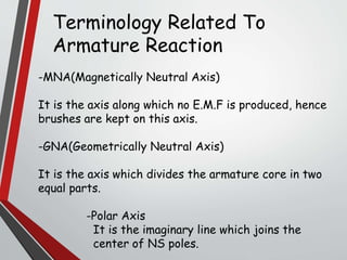 Terminology Related To
Armature Reaction
-MNA(Magnetically Neutral Axis)
It is the axis along which no E.M.F is produced, hence
brushes are kept on this axis.
-GNA(Geometrically Neutral Axis)
It is the axis which divides the armature core in two
equal parts.
-Polar Axis
It is the imaginary line which joins the
center of NS poles.
 