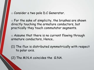 o Consider a two pole D.C Generator.
o For the sake of simplicity, the brushes are shown
directly touching the armature conductors, but
practically they touch commutator segments.
o Assume that there is no current flowing through
armature conductors, Hence..
(1) The flux is distributed symmetrically with respect
to polar axis.
(2) The M.N.A coincides the G.NA.
 