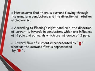 o Now assume that there is current flowing through
the armature conductors and the direction of rotation
is clock-wise.
o According to Fleming’s right hand rule, the direction
of current is inwards in conductors which are influence
of N pole and outwards which are influence of S pole.
o Inward flow of current is represented by “ ”
whereas the outward flow is represented
by “ ” .
 