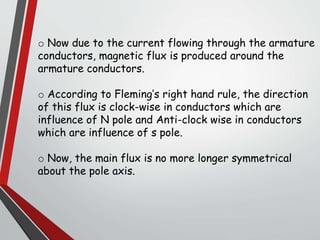 o Now due to the current flowing through the armature
conductors, magnetic flux is produced around the
armature conductors.
o According to Fleming’s right hand rule, the direction
of this flux is clock-wise in conductors which are
influence of N pole and Anti-clock wise in conductors
which are influence of s pole.
o Now, the main flux is no more longer symmetrical
about the pole axis.
 
