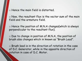 o Hence the main field is distorted.
o Now, the resultant flux is the vector sum of the main
field and the armature field.
o Hence the position of M.N.A changes(which is always
perpendicular to the resultant flux).
o Due to change in position of M.N.A, the position of
brush also changes which in known as “Brush Lead”.
o Brush lead is in the direction of rotation in the case
of D.C. Generator, while in the opposite direction of
rotation in case of D.C. Motor.
 