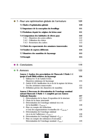 ● 7 - Pour une optimisation globale de l’armature 109
7.1 Études d’optimisation globale 110
7.2 Importance de la conception du ferraillage 111
7.3 Évolutions depuis les origines du béton armé 111
7.4 Comparaison des habitudes de divers pays 112
7.4.1 - Diamètres des aciers utilisés. 112
7.4.2 - Utilisation des étriers 113
7.4.3 - Fermetures des cadres 113
7.5 Choix des espacements des armatures transversales 114
7.6 Nombre de repères différents 114
7.7 Diamètres des mandrins de façonnage 115
7.8 Exemple 115
● 8 - Conclusions 119
● 9 - Annexes 123
Annexe 1 Analyse des prescriptions de l’Eurocode 2 Partie 1-1
(projet d’avril 2004) relatives au façonnage 124
1 - Tableau 8.1 N de l’article 8.3(2).
Diamètres minimaux de façonnage 124
2 - Article 8.3(3). Justification vis-à-vis de la rupture du béton.
Cas des armatures transversales 125
3 - Définition précise des diamètres de mandrins 126
Annexe 2 Processus de détermination de l’enrobage nomimal
suivant l’Eurocode 2 Partie 1-1 complété par son Annexe
Nationale Française 127
1 - Détermination de la classe d’exposition de la structure 127
2 - Choix de la classe structurale 127
3 - Détermination de l’enrobage minimal vis-à-vis
de la durabilité « Cmin,dur » 128
4 - Prise en compte des réductions
et (ou) des augmentations éventuelles de « Cmin,dur » 128
5 - Détermination de l’enrobage minimal
vis-à-vis de l’adhérence « Cmin,b » 128
6 - Détermination de l’enrobage minimal « Cmin » 129
7 - Prise en compte des tolérances d’exécution.
Détermination de l’enrobage nominal « Cnom » 129
9
 