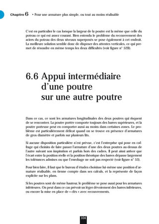 C’est en particulier le cas lorsque la largeur de la poutre est la même que celle du
poteau ce qui est assez courant. Bien entendu le problème du recouvrement des
aciers du poteau des deux niveaux superposés se pose également à cet endroit.
La meilleure solution semble donc de disposer des attentes verticales, ce qui per-
met de résoudre en même temps les deux difficultés (voir figure n° 52B).
6.6 Appui intermédiaire
d’une poutre
sur une autre poutre
Dans ce cas, ce sont les armatures longitudinales des deux poutres qui risquent
de se rencontrer. La poutre portée comporte toujours des barres supérieures, et la
poutre porteuse peut en comporter aussi au moins dans certaines zones. Le pro-
blème est particulièrement délicat quand on se trouve en présence d’armatures
de gros diamètre et parfois sur plusieurs lits.
Si aucune disposition particulière n’est prévue, c’est l’entreprise qui pose en cof-
frage qui choisira de faire passer l’armature d’une des deux poutres au-dessus de
l’autre suivant son inspiration et parfois hors des cadres. Il peut ainsi arriver que
l’écart entre la position réelle et la position théorique des barres dépasse largement
les tolérances admises ou que l’enrobage ne soit pas respecté (voir figure n° 53).
Pour bien faire, il faut que le bureau d’études choisisse lui-même une position d’ar-
mature réalisable, en tienne compte dans ses calculs, et la représente de façon
explicite sur les plans.
Si les poutres sont de même hauteur, le problème se pose aussi pour les armatures
inférieures. On peut dans ce cas prévoir un léger dévoiement des barres inférieures,
ou encore la mise en place de « clés » avec recouvrements.
Chapitre • Pour une armature plus simple, ou tout au moins réalisable
6
104
 
