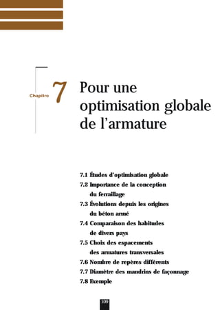 Chapitre
7 Pour une
optimisation globale
de l’armature
109
7.1 Études d’optimisation globale
7.2 Importance de la conception
du ferraillage
7.3 Évolutions depuis les origines
du béton armé
7.4 Comparaison des habitudes
de divers pays
7.5 Choix des espacements
des armatures transversales
7.6 Nombre de repères différents
7.7 Diamètre des mandrins de façonnage
7.8 Exemple
 
