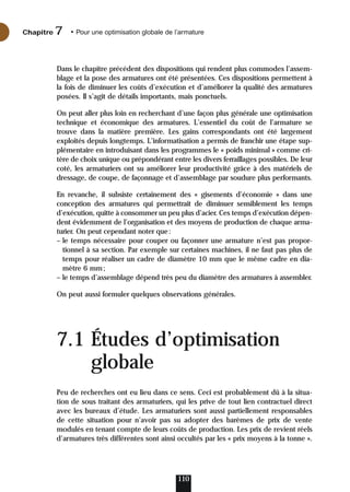 Dans le chapitre précédent des dispositions qui rendent plus commodes l’assem-
blage et la pose des armatures ont été présentées. Ces dispositions permettent à
la fois de diminuer les coûts d’exécution et d’améliorer la qualité des armatures
posées. Il s’agit de détails importants, mais ponctuels.
On peut aller plus loin en recherchant d’une façon plus générale une optimisation
technique et économique des armatures. L’essentiel du coût de l’armature se
trouve dans la matière première. Les gains correspondants ont été largement
exploités depuis longtemps. L’informatisation a permis de franchir une étape sup-
plémentaire en introduisant dans les programmes le « poids minimal » comme cri-
tère de choix unique ou prépondérant entre les divers ferraillages possibles. De leur
coté, les armaturiers ont su améliorer leur productivité grâce à des matériels de
dressage, de coupe, de façonnage et d’assemblage par soudure plus performants.
En revanche, il subsiste certainement des « gisements d’économie » dans une
conception des armatures qui permettrait de diminuer sensiblement les temps
d’exécution, quitte à consommer un peu plus d’acier. Ces temps d’exécution dépen-
dent évidemment de l’organisation et des moyens de production de chaque arma-
turier. On peut cependant noter que:
– le temps nécessaire pour couper ou façonner une armature n’est pas propor-
tionnel à sa section. Par exemple sur certaines machines, il ne faut pas plus de
temps pour réaliser un cadre de diamètre 10 mm que le même cadre en dia-
mètre 6 mm;
– le temps d’assemblage dépend très peu du diamètre des armatures à assembler.
On peut aussi formuler quelques observations générales.
7.1 Études d’optimisation
globale
Peu de recherches ont eu lieu dans ce sens. Ceci est probablement dû à la situa-
tion de sous traitant des armaturiers, qui les prive de tout lien contractuel direct
avec les bureaux d’étude. Les armaturiers sont aussi partiellement responsables
de cette situation pour n’avoir pas su adopter des barèmes de prix de vente
modulés en tenant compte de leurs coûts de production. Les prix de revient réels
d’armatures très différentes sont ainsi occultés par les « prix moyens à la tonne ».
110
Chapitre • Pour une optimisation globale de l’armature
7
 
