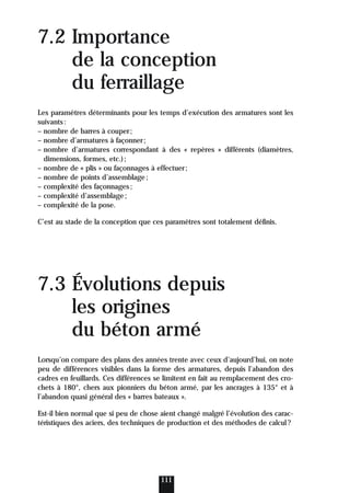 7.2 Importance
de la conception
du ferraillage
Les paramètres déterminants pour les temps d’exécution des armatures sont les
suivants:
– nombre de barres à couper;
– nombre d’armatures à façonner;
– nombre d’armatures correspondant à des « repères » différents (diamètres,
dimensions, formes, etc.);
– nombre de « plis » ou façonnages à effectuer;
– nombre de points d’assemblage;
– complexité des façonnages;
– complexité d’assemblage;
– complexité de la pose.
C’est au stade de la conception que ces paramètres sont totalement définis.
7.3 Évolutions depuis
les origines
du béton armé
Lorsqu’on compare des plans des années trente avec ceux d’aujourd’hui, on note
peu de différences visibles dans la forme des armatures, depuis l’abandon des
cadres en feuillards. Ces différences se limitent en fait au remplacement des cro-
chets à 180°, chers aux pionniers du béton armé, par les ancrages à 135° et à
l’abandon quasi général des « barres bateaux ».
Est-il bien normal que si peu de chose aient changé malgré l’évolution des carac-
téristiques des aciers, des techniques de production et des méthodes de calcul?
111
 