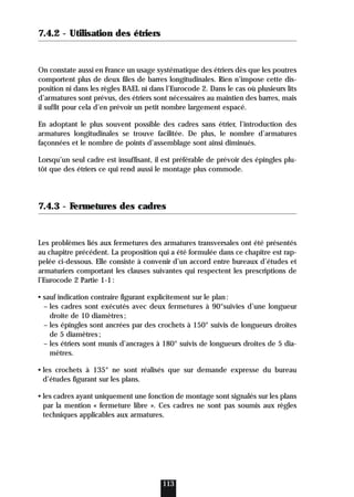 7.4.2 - Utilisation des étriers
On constate aussi en France un usage systématique des étriers dès que les poutres
comportent plus de deux files de barres longitudinales. Rien n’impose cette dis-
position ni dans les règles BAEL ni dans l’Eurocode 2. Dans le cas où plusieurs lits
d’armatures sont prévus, des étriers sont nécessaires au maintien des barres, mais
il suffit pour cela d’en prévoir un petit nombre largement espacé.
En adoptant le plus souvent possible des cadres sans étrier, l’introduction des
armatures longitudinales se trouve facilitée. De plus, le nombre d’armatures
façonnées et le nombre de points d’assemblage sont ainsi diminués.
Lorsqu’un seul cadre est insuffisant, il est préférable de prévoir des épingles plu-
tôt que des étriers ce qui rend aussi le montage plus commode.
7.4.3 - Fermetures des cadres
Les problèmes liés aux fermetures des armatures transversales ont été présentés
au chapitre précédent. La proposition qui a été formulée dans ce chapitre est rap-
pelée ci-dessous. Elle consiste à convenir d’un accord entre bureaux d’études et
armaturiers comportant les clauses suivantes qui respectent les prescriptions de
l’Eurocode 2 Partie 1-1:
• sauf indication contraire figurant explicitement sur le plan:
– les cadres sont exécutés avec deux fermetures à 90°suivies d’une longueur
droite de 10 diamètres;
– les épingles sont ancrées par des crochets à 150° suivis de longueurs droites
de 5 diamètres;
– les étriers sont munis d’ancrages à 180° suivis de longueurs droites de 5 dia-
mètres.
• les crochets à 135° ne sont réalisés que sur demande expresse du bureau
d’études figurant sur les plans.
• les cadres ayant uniquement une fonction de montage sont signalés sur les plans
par la mention « fermeture libre ». Ces cadres ne sont pas soumis aux règles
techniques applicables aux armatures.
113
 