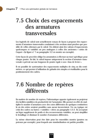 7.5 Choix des espacements
des armatures
transversales
Les logiciels de calcul sont actuellement conçus de façon à proposer des espace-
ments d’armatures transversales conduisant à des sections aussi proches que pos-
sible de celles obtenues par le calcul. On obtient ainsi des valeurs d’espacements
quelconques et variables un peu analogues à celles des anciennes « séries de
Caquot » (la figure n° 7 au paragraphe 3.2 en montre un exemple).
Cette façon de procéder oblige les armaturiers à effectuer un tracé spécifique pour
chaque poutre. En fait, le calcul impose uniquement la section d’armature trans-
versale à prévoir sur une longueur de poutre égale à son « bras de levier ».
Il est possible de systématiser des espacements multiples de cinq ou dix centi-
mètres, ce qui permet d’utilisation de gabarits très simples et réutilisables pour le
positionnement des cadres.
7.6 Nombre de repères
différents
En matière de nombre de repères, l’informatique apporte également au projeteur
des facilités nuisibles à la productivité de l’armaturier. Elle permet en effet de mul-
tiplier le nombre d’armatures avec des cotes différentes de quelques centimètres
là où des séries seraient possibles sans aucun inconvénient. Un cas typique est
celui des cadres ou barres « variables » citées au paragraphe 5.2.2. En acceptant
un léger supplément de poids et des recouvrements variables, on peut simplifier
le ferraillage et diminuer le nombre d’armatures différentes.
La même observation peut être faite pour les ensembles montés (poutres ou
poteaux par exemple), pour lesquels une standardisation est parfois possible.
114
Chapitre • Pour une optimisation globale de l’armature
7
 